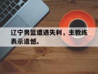 亚博-辽宁男篮遭遇失利，主教练表示遗憾。