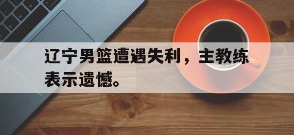 亚博-辽宁男篮遭遇失利，主教练表示遗憾。