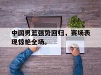 亚博体育-中国男篮强势回归，赛场表现惊艳全场。