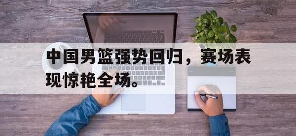 亚博体育-中国男篮强势回归，赛场表现惊艳全场。