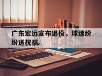 亚博-广东宏远宣布退役，球迷纷纷送祝福。