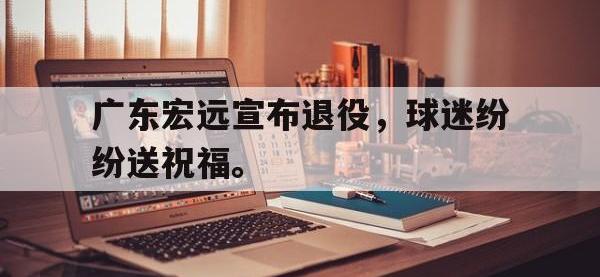 亚博-广东宏远宣布退役，球迷纷纷送祝福。