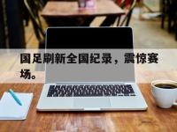 亚博-国足刷新全国纪录，震惊赛场。