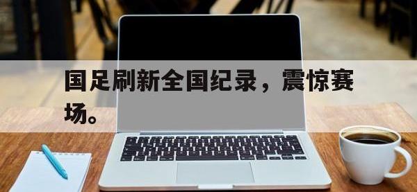 亚博-国足刷新全国纪录，震惊赛场。