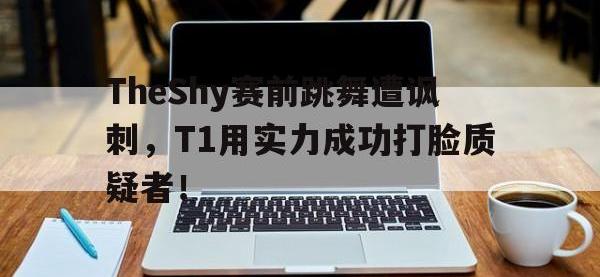 亚博官网-TheShy赛前跳舞遭讽刺，T1用实力成功打脸质疑者！