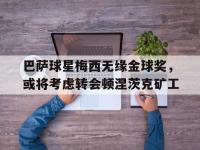 亚博体育-巴萨球星梅西无缘金球奖，或将考虑转会顿涅茨克矿工
