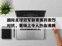 亚博官网-国际足球冠军联赛展开激烈对抗，赛场上令人热血沸腾