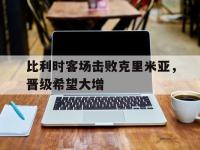 亚博-比利时客场击败克里米亚，晋级希望大增