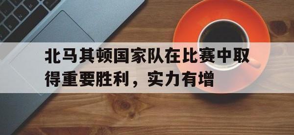 亚博体育-北马其顿国家队在比赛中取得重要胜利，实力有增