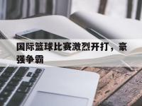 亚博-国际篮球比赛激烈开打，豪强争霸