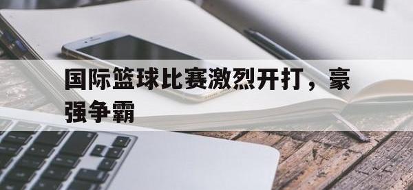 亚博-国际篮球比赛激烈开打，豪强争霸