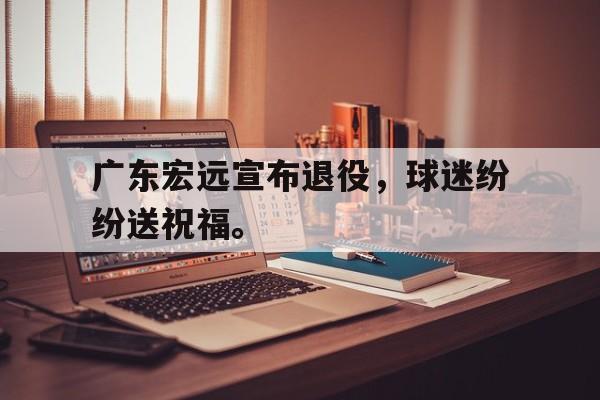 广东宏远宣布退役，球迷纷纷送祝福。