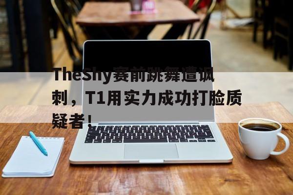 TheShy赛前跳舞遭讽刺，T1用实力成功打脸质疑者！